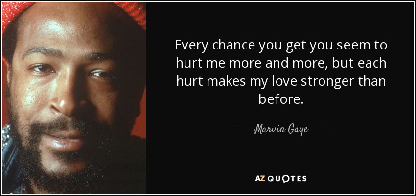 Every chance you get you seem to hurt me more and more, but each hurt makes my love stronger than before. - Marvin Gaye