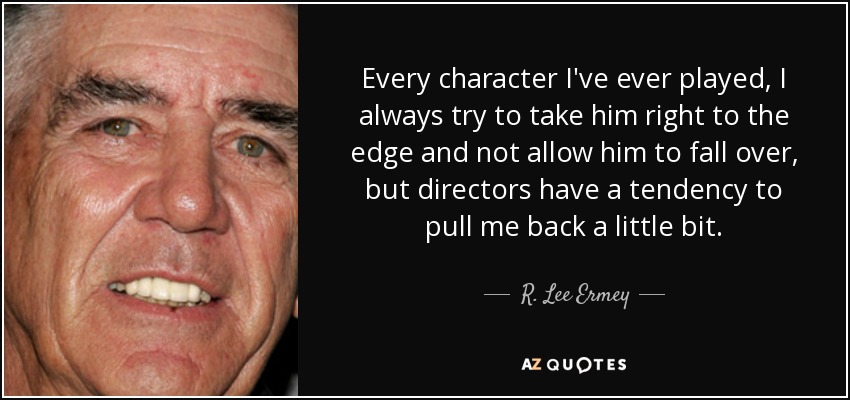 Every character I've ever played, I always try to take him right to the edge and not allow him to fall over, but directors have a tendency to pull me back a little bit. - R. Lee Ermey