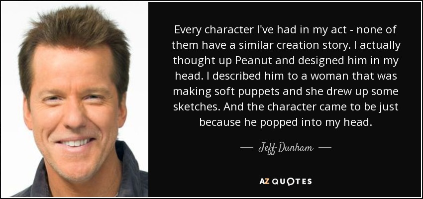 Every character I've had in my act - none of them have a similar creation story. I actually thought up Peanut and designed him in my head. I described him to a woman that was making soft puppets and she drew up some sketches. And the character came to be just because he popped into my head. - Jeff Dunham