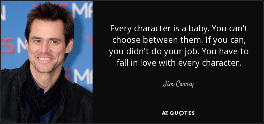 Every character is a baby. You can't choose between them. If you can, you didn't do your job. You have to fall in love with every character. - Jim Carrey