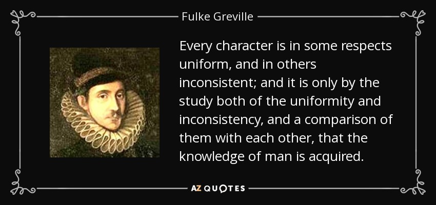 Every character is in some respects uniform, and in others inconsistent; and it is only by the study both of the uniformity and inconsistency, and a comparison of them with each other, that the knowledge of man is acquired. - Fulke Greville, 1st Baron Brooke