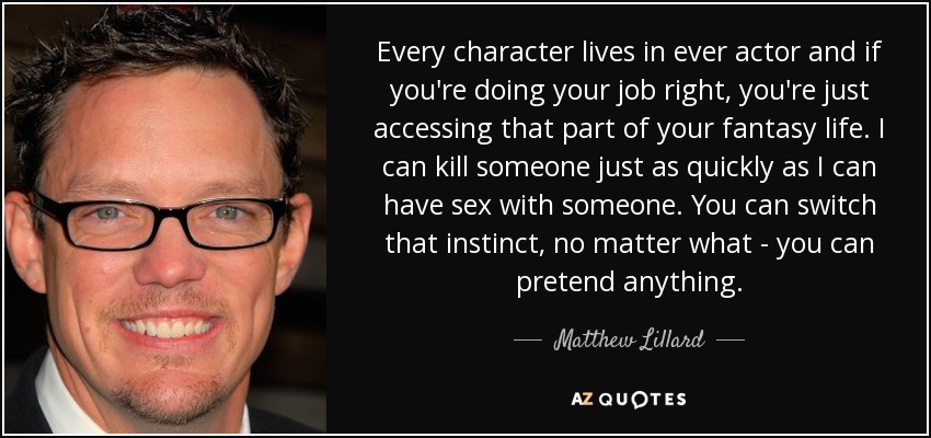 Every character lives in ever actor and if you're doing your job right, you're just accessing that part of your fantasy life. I can kill someone just as quickly as I can have sex with someone. You can switch that instinct, no matter what - you can pretend anything. - Matthew Lillard