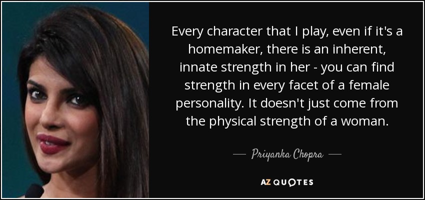 Every character that I play, even if it's a homemaker, there is an inherent, innate strength in her - you can find strength in every facet of a female personality. It doesn't just come from the physical strength of a woman. - Priyanka Chopra