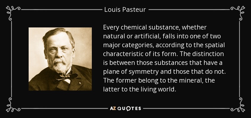 Every chemical substance, whether natural or artificial, falls into one of two major categories, according to the spatial characteristic of its form. The distinction is between those substances that have a plane of symmetry and those that do not. The former belong to the mineral, the latter to the living world. - Louis Pasteur