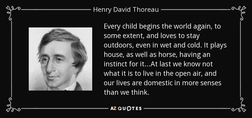 Every child begins the world again, to some extent, and loves to stay outdoors, even in wet and cold. It plays house, as well as horse, having an instinct for it...At last we know not what it is to live in the open air, and our lives are domestic in more senses than we think. - Henry David Thoreau