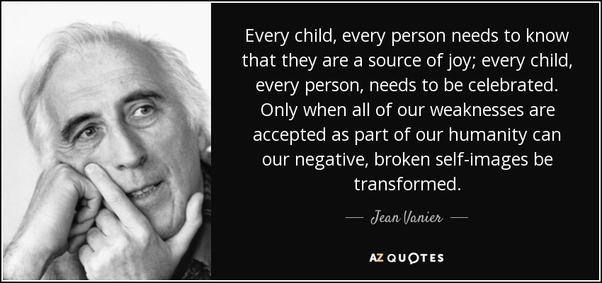 Every child, every person needs to know that they are a source of joy; every child, every person, needs to be celebrated. Only when all of our weaknesses are accepted as part of our humanity can our negative, broken self-images be transformed. - Jean Vanier