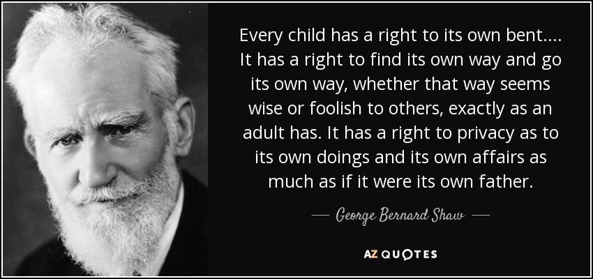 Every child has a right to its own bent. . . . It has a right to find its own way and go its own way, whether that way seems wise or foolish to others, exactly as an adult has. It has a right to privacy as to its own doings and its own affairs as much as if it were its own father. - George Bernard Shaw
