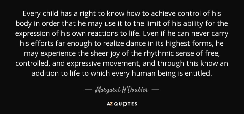 Every child has a right to know how to achieve control of his body in order that he may use it to the limit of his ability for the expression of his own reactions to life. Even if he can never carry his efforts far enough to realize dance in its highest forms, he may experience the sheer joy of the rhythmic sense of free, controlled, and expressive movement, and through this know an addition to life to which every human being is entitled. - Margaret H'Doubler