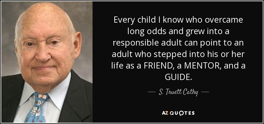 Every child I know who overcame long odds and grew into a responsible adult can point to an adult who stepped into his or her life as a FRIEND, a MENTOR, and a GUIDE. - S. Truett Cathy
