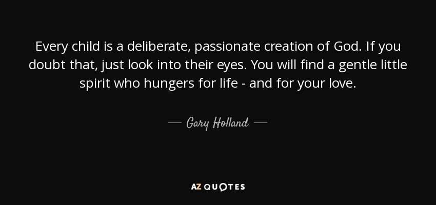 Every child is a deliberate, passionate creation of God. If you doubt that, just look into their eyes. You will find a gentle little spirit who hungers for life - and for your love. - Gary Holland
