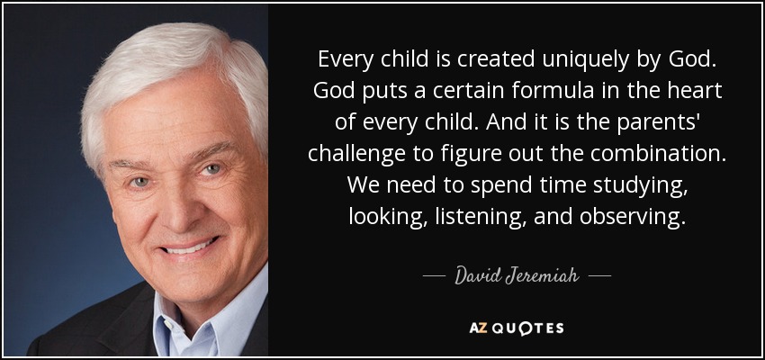 Every child is created uniquely by God. God puts a certain formula in the heart of every child. And it is the parents' challenge to figure out the combination. We need to spend time studying, looking, listening, and observing. - David Jeremiah