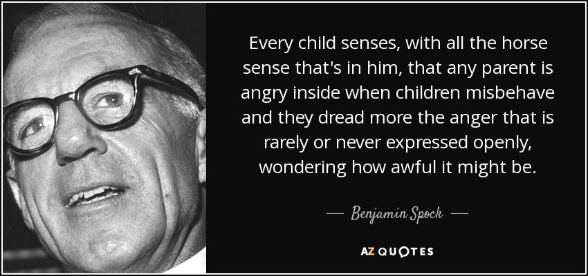 Every child senses, with all the horse sense that's in him, that any parent is angry inside when children misbehave and they dread more the anger that is rarely or never expressed openly, wondering how awful it might be. - Benjamin Spock