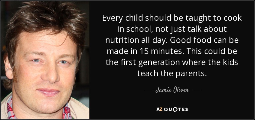 Every child should be taught to cook in school, not just talk about nutrition all day. Good food can be made in 15 minutes. This could be the first generation where the kids teach the parents. - Jamie Oliver
