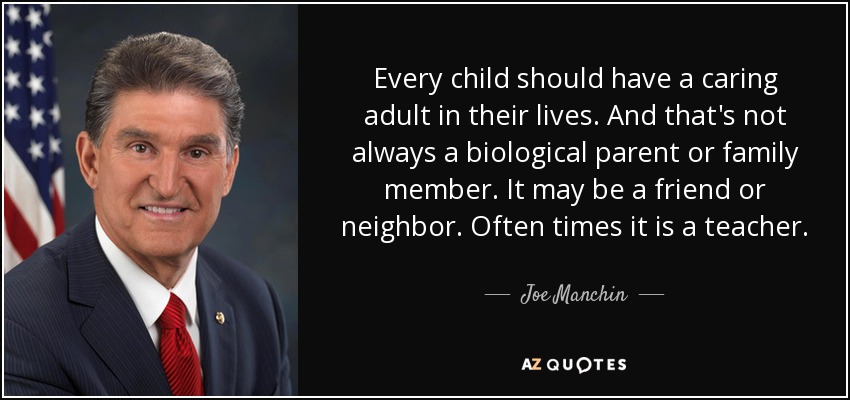 Every child should have a caring adult in their lives. And that's not always a biological parent or family member. It may be a friend or neighbor. Often times it is a teacher. - Joe Manchin