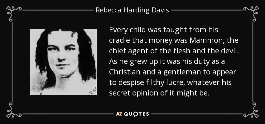 Every child was taught from his cradle that money was Mammon, the chief agent of the flesh and the devil. As he grew up it was his duty as a Christian and a gentleman to appear to despise filthy lucre, whatever his secret opinion of it might be. - Rebecca Harding Davis