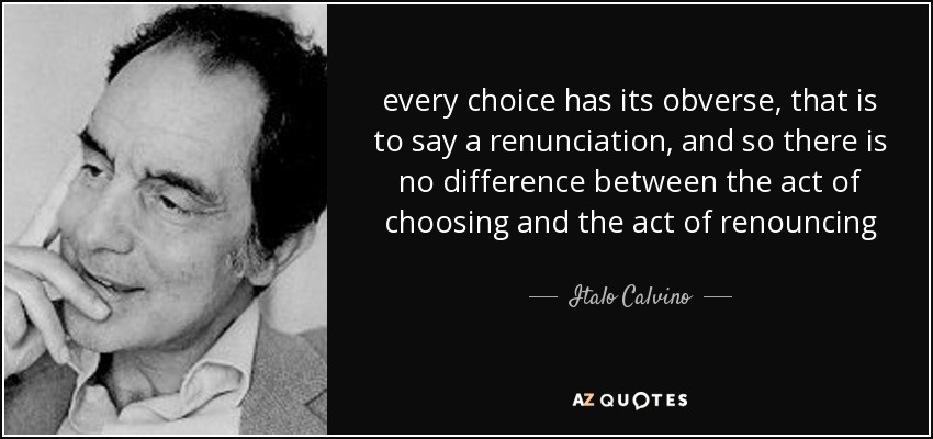 every choice has its obverse, that is to say a renunciation, and so there is no difference between the act of choosing and the act of renouncing - Italo Calvino