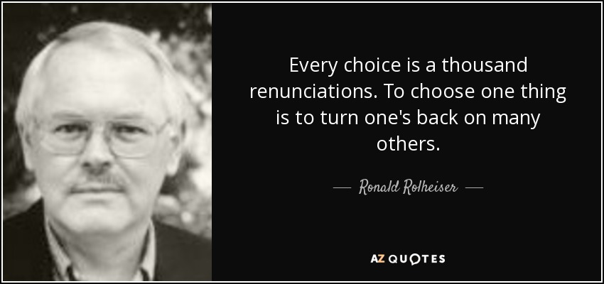 Every choice is a thousand renunciations. To choose one thing is to turn one's back on many others. - Ronald Rolheiser