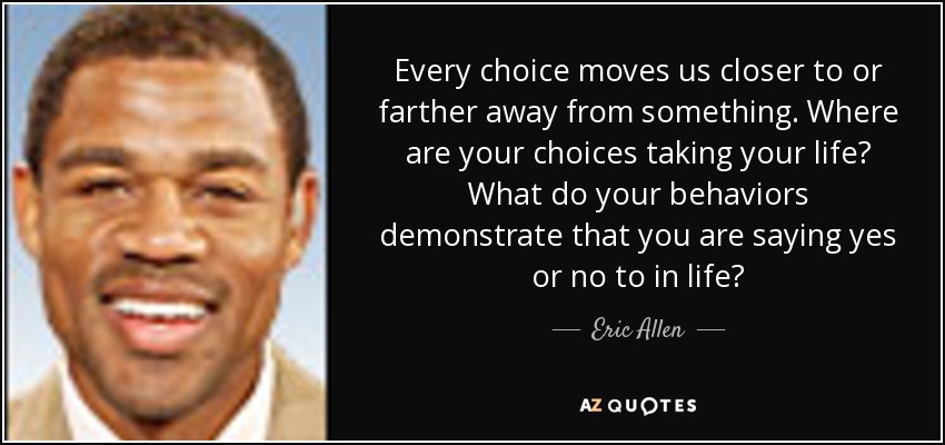 Every choice moves us closer to or farther away from something. Where are your choices taking your life? What do your behaviors demonstrate that you are saying yes or no to in life? - Eric Allen