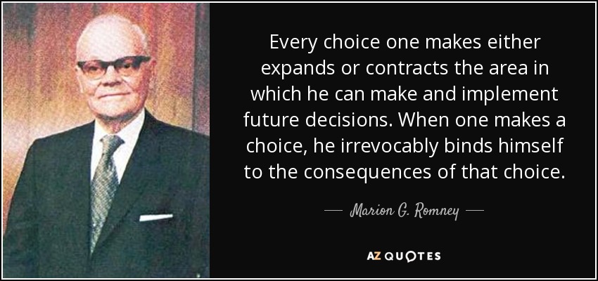 Every choice one makes either expands or contracts the area in which he can make and implement future decisions. When one makes a choice, he irrevocably binds himself to the consequences of that choice. - Marion G. Romney
