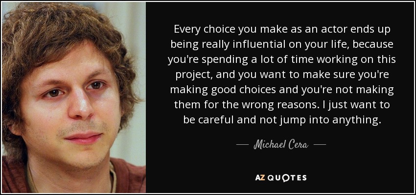 Every choice you make as an actor ends up being really influential on your life, because you're spending a lot of time working on this project, and you want to make sure you're making good choices and you're not making them for the wrong reasons. I just want to be careful and not jump into anything. - Michael Cera