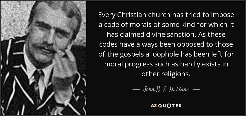 Every Christian church has tried to impose a code of morals of some kind for which it has claimed divine sanction. As these codes have always been opposed to those of the gospels a loophole has been left for moral progress such as hardly exists in other religions. - John B. S. Haldane