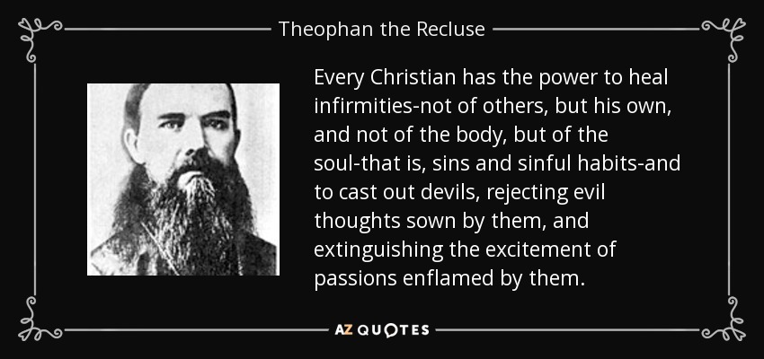 Every Christian has the power to heal infirmities-not of others, but his own, and not of the body, but of the soul-that is, sins and sinful habits-and to cast out devils, rejecting evil thoughts sown by them, and extinguishing the excitement of passions enflamed by them. - Theophan the Recluse