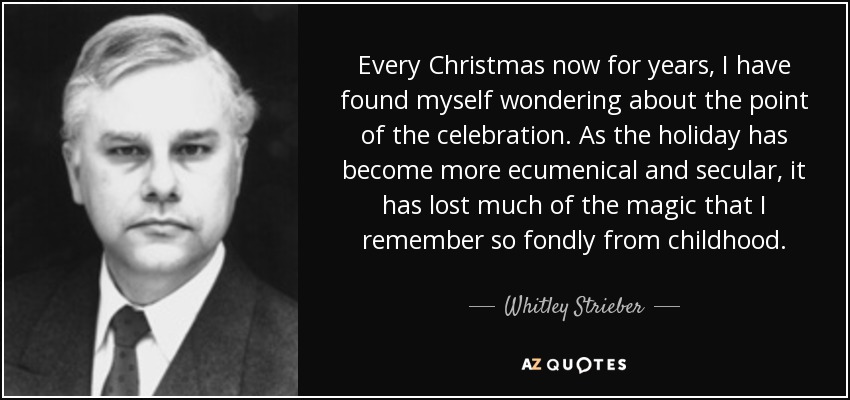 Every Christmas now for years, I have found myself wondering about the point of the celebration. As the holiday has become more ecumenical and secular, it has lost much of the magic that I remember so fondly from childhood. - Whitley Strieber