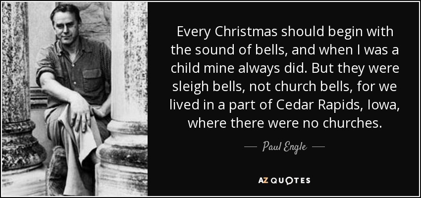 Every Christmas should begin with the sound of bells, and when I was a child mine always did. But they were sleigh bells, not church bells, for we lived in a part of Cedar Rapids, Iowa, where there were no churches. - Paul Engle