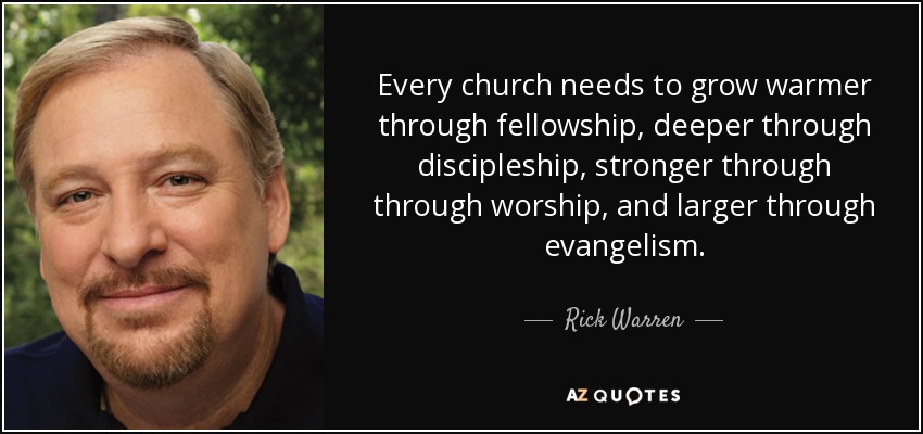 Every church needs to grow warmer through fellowship, deeper through discipleship, stronger through through worship, and larger through evangelism. - Rick Warren