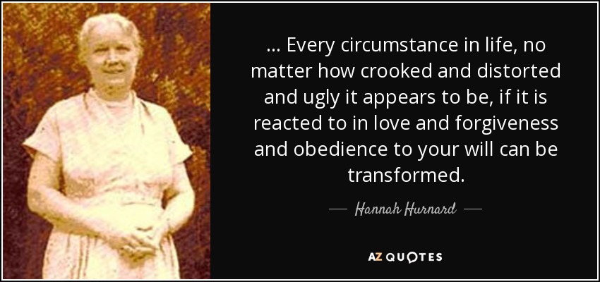 ... Every circumstance in life, no matter how crooked and distorted and ugly it appears to be, if it is reacted to in love and forgiveness and obedience to your will can be transformed. - Hannah Hurnard