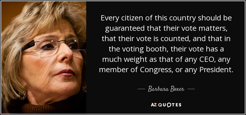 Every citizen of this country should be guaranteed that their vote matters, that their vote is counted, and that in the voting booth, their vote has a much weight as that of any CEO, any member of Congress, or any President. - Barbara Boxer