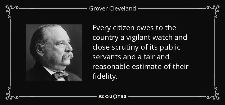 Every citizen owes to the country a vigilant watch and close scrutiny of its public servants and a fair and reasonable estimate of their fidelity. - Grover Cleveland
