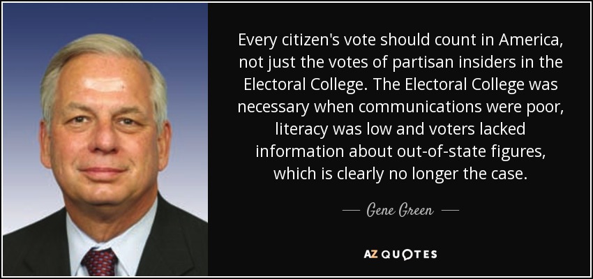 Every citizen's vote should count in America, not just the votes of partisan insiders in the Electoral College. The Electoral College was necessary when communications were poor, literacy was low and voters lacked information about out-of-state figures, which is clearly no longer the case. - Gene Green