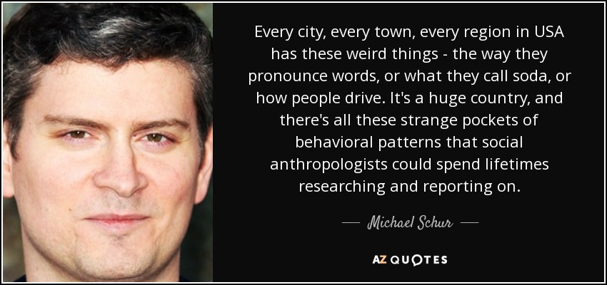 Every city, every town, every region in USA has these weird things - the way they pronounce words, or what they call soda, or how people drive. It's a huge country, and there's all these strange pockets of behavioral patterns that social anthropologists could spend lifetimes researching and reporting on. - Michael Schur