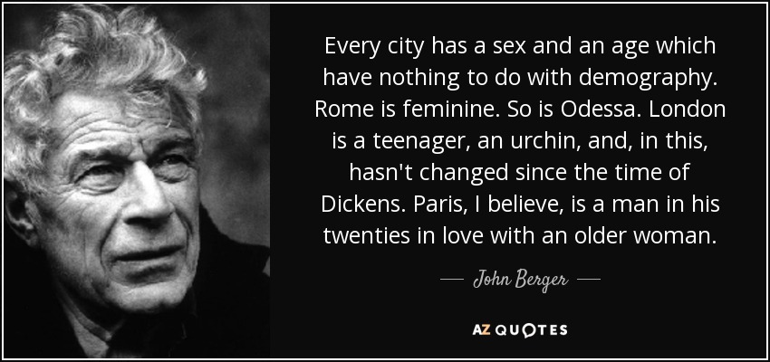 Every city has a sex and an age which have nothing to do with demography. Rome is feminine. So is Odessa. London is a teenager, an urchin, and, in this, hasn't changed since the time of Dickens. Paris, I believe, is a man in his twenties in love with an older woman. - John Berger