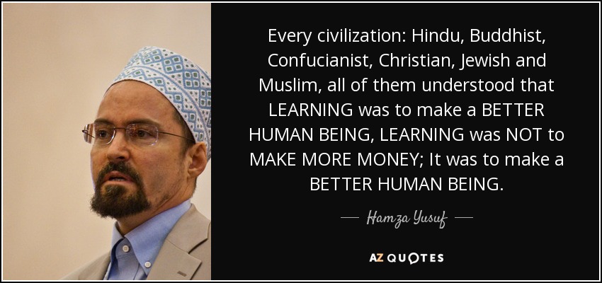 Every civilization: Hindu, Buddhist, Confucianist, Christian, Jewish and Muslim, all of them understood that LEARNING was to make a BETTER HUMAN BEING, LEARNING was NOT to MAKE MORE MONEY; It was to make a BETTER HUMAN BEING. - Hamza Yusuf