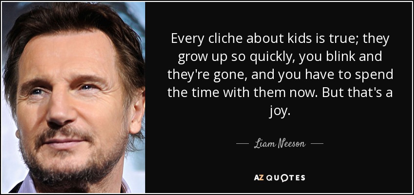 Every cliche about kids is true; they grow up so quickly, you blink and they're gone, and you have to spend the time with them now. But that's a joy. - Liam Neeson