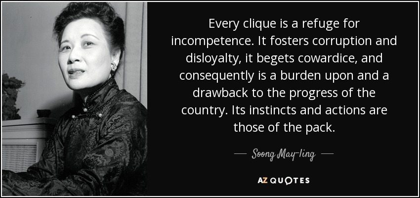 Every clique is a refuge for incompetence. It fosters corruption and disloyalty, it begets cowardice, and consequently is a burden upon and a drawback to the progress of the country. Its instincts and actions are those of the pack. - Soong May-ling