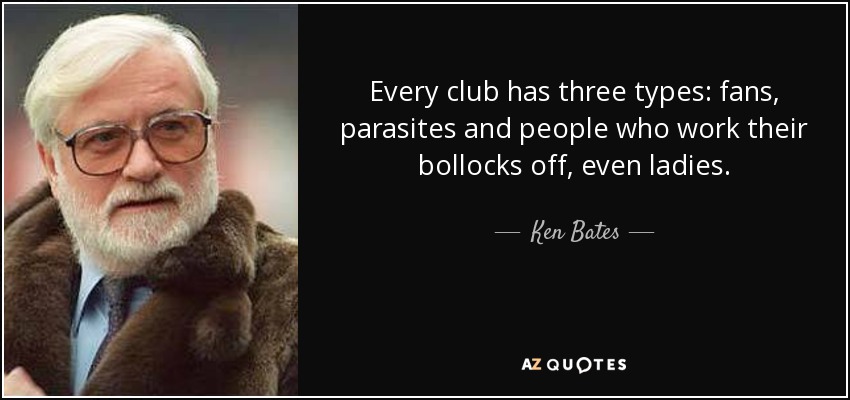 Every club has three types: fans, parasites and people who work their bollocks off, even ladies. - Ken Bates