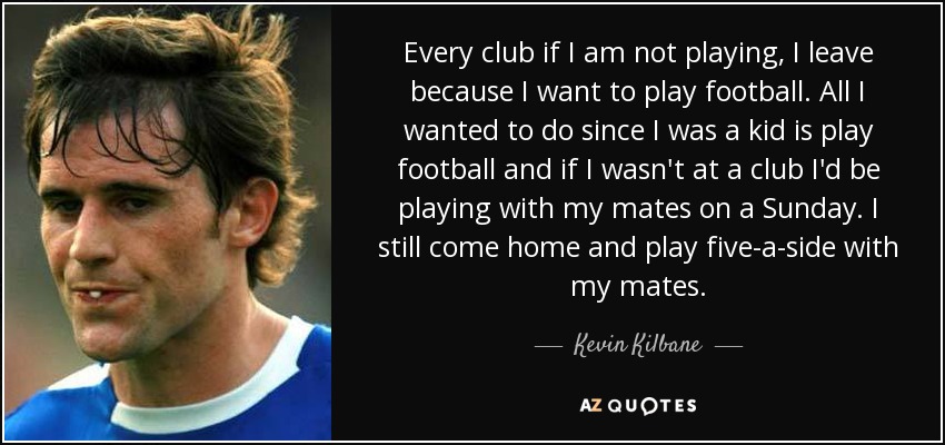 Every club if I am not playing, I leave because I want to play football. All I wanted to do since I was a kid is play football and if I wasn't at a club I'd be playing with my mates on a Sunday. I still come home and play five-a-side with my mates. - Kevin Kilbane