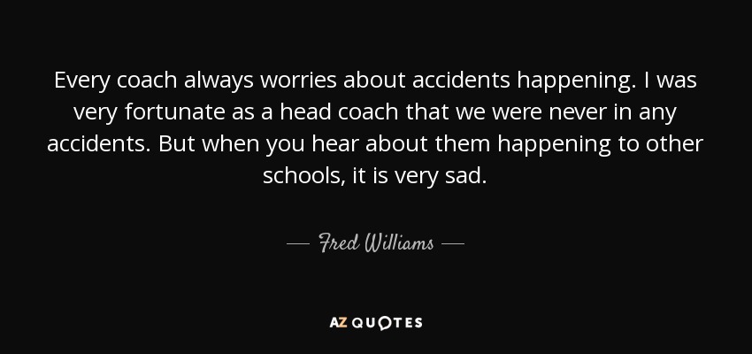 Every coach always worries about accidents happening. I was very fortunate as a head coach that we were never in any accidents. But when you hear about them happening to other schools, it is very sad. - Fred Williams