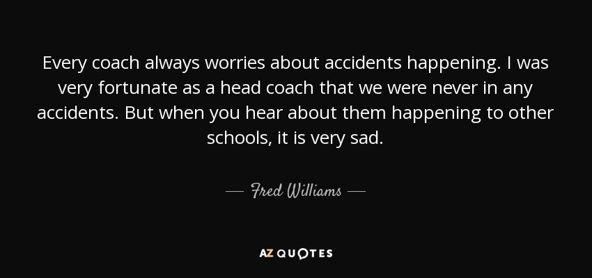 Every coach always worries about accidents happening. I was very fortunate as a head coach that we were never in any accidents. But when you hear about them happening to other schools, it is very sad. - Fred Williams