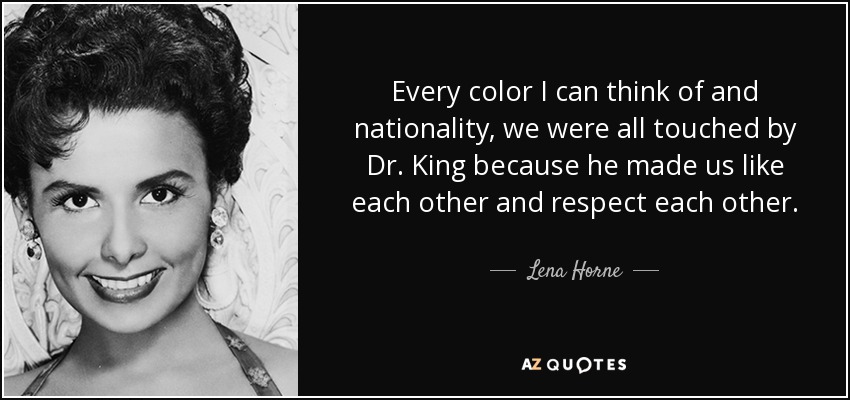 Every color I can think of and nationality, we were all touched by Dr. King because he made us like each other and respect each other. - Lena Horne
