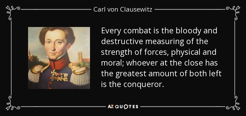 Every combat is the bloody and destructive measuring of the strength of forces, physical and moral; whoever at the close has the greatest amount of both left is the conqueror. - Carl von Clausewitz