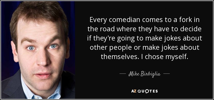 Every comedian comes to a fork in the road where they have to decide if they're going to make jokes about other people or make jokes about themselves. I chose myself. - Mike Birbiglia