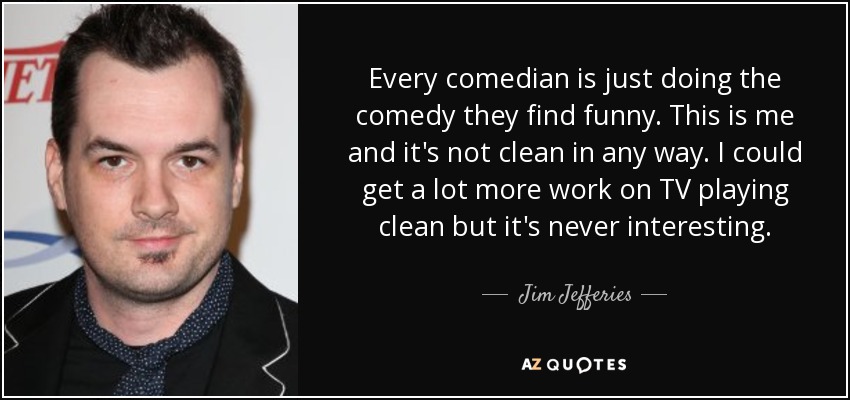 Every comedian is just doing the comedy they find funny. This is me and it's not clean in any way. I could get a lot more work on TV playing clean but it's never interesting. - Jim Jefferies