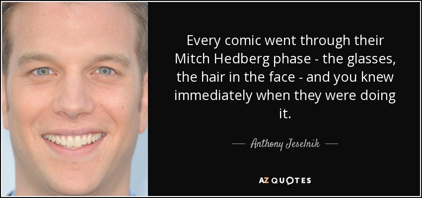 Every comic went through their Mitch Hedberg phase - the glasses, the hair in the face - and you knew immediately when they were doing it. - Anthony Jeselnik