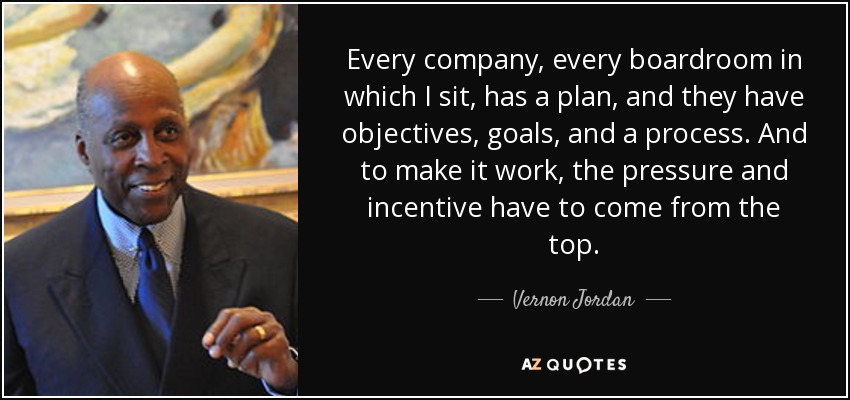 Every company, every boardroom in which I sit, has a plan, and they have objectives, goals, and a process. And to make it work, the pressure and incentive have to come from the top. - Vernon Jordan