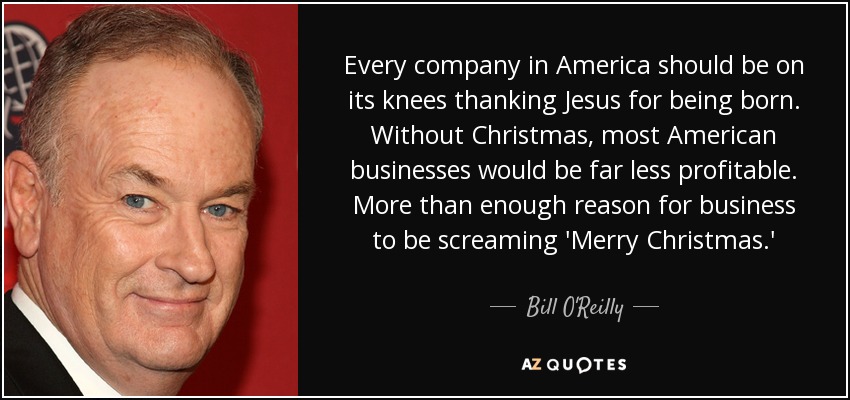 Every company in America should be on its knees thanking Jesus for being born. Without Christmas, most American businesses would be far less profitable. More than enough reason for business to be screaming 'Merry Christmas.' - Bill O'Reilly