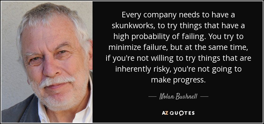 Every company needs to have a skunkworks, to try things that have a high probability of failing. You try to minimize failure, but at the same time, if you're not willing to try things that are inherently risky, you're not going to make progress. - Nolan Bushnell
